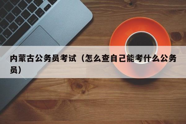 内蒙古公务员考试（怎么查自己能考什么公务员）