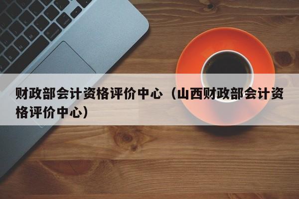 财政部会计资格评价中心（山西财政部会计资格评价中心）