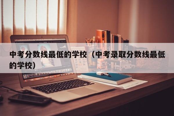 中考分数线最低的学校（中考录取分数线最低的学校）