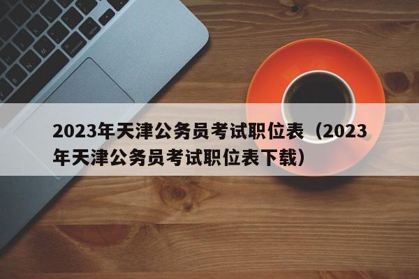 2023年天津公务员考试职位表（2023年天津公务员考试职位表下载）