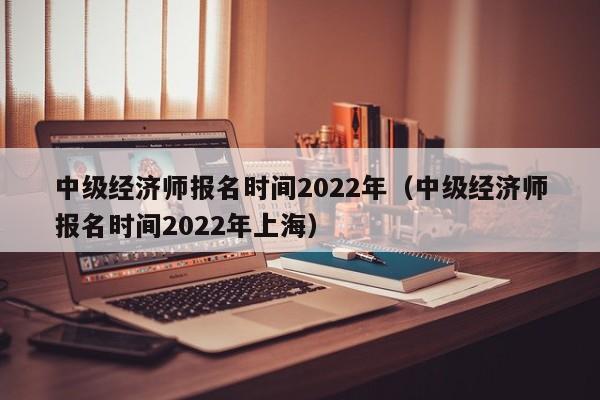 中级经济师报名时间2022年（中级经济师报名时间2022年上海）