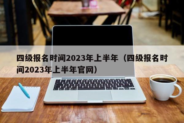 四级报名时间2023年上半年（四级报名时间2023年上半年官网）