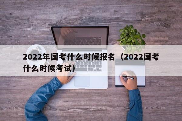 2022年国考什么时候报名（2022国考什么时候考试）