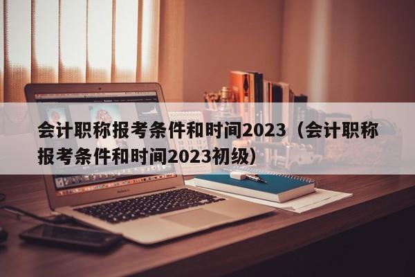 会计职称报考条件和时间2023（会计职称报考条件和时间2023初级）