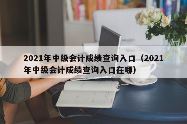 2021年中级会计成绩查询入口（2021年中级会计成绩查询入口在哪）