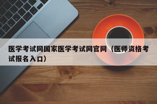 医学考试网国家医学考试网官网（医师资格考试报名入口）