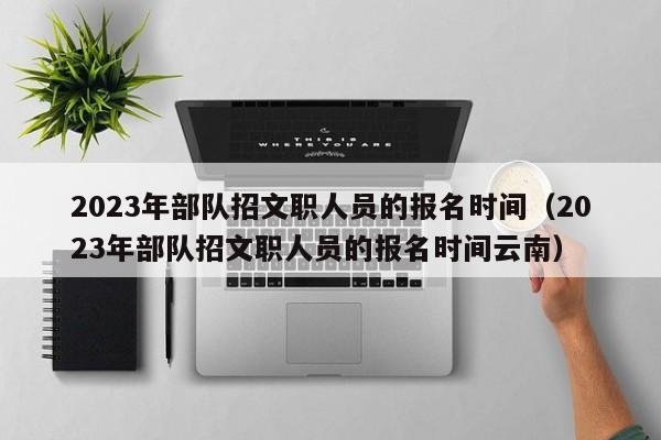 2023年部队招文职人员的报名时间（2023年部队招文职人员的报名时间云南）