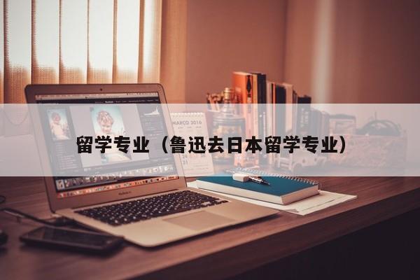 留学专业（鲁迅去日本留学专业）