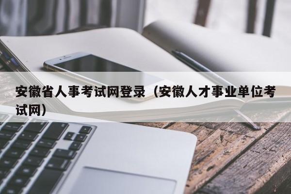 安徽省人事考试网登录（安徽人才事业单位考试网）