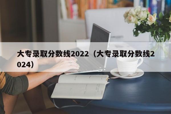 大专录取分数线2022（大专录取分数线2024）