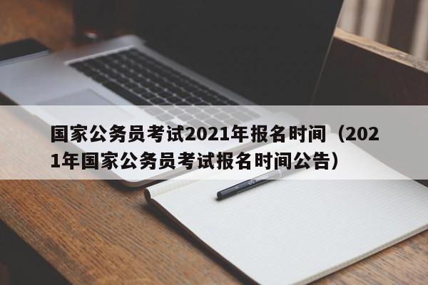 国家公务员考试2021年报名时间（2021年国家公务员考试报名时间公告）