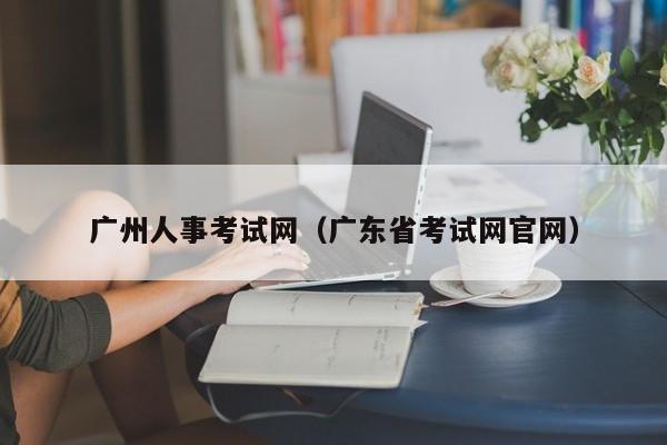 广州人事考试网（广东省考试网官网）