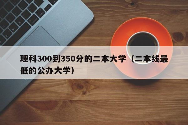 理科300到350分的二本大学（二本线最低的公办大学）