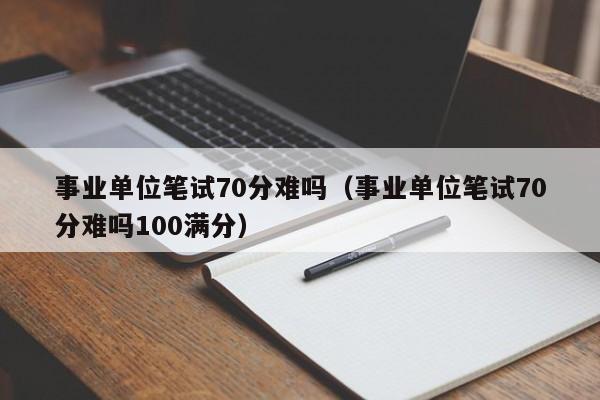 事业单位笔试70分难吗（事业单位笔试70分难吗100满分）