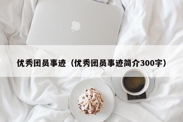 优秀团员事迹（优秀团员事迹简介300字）