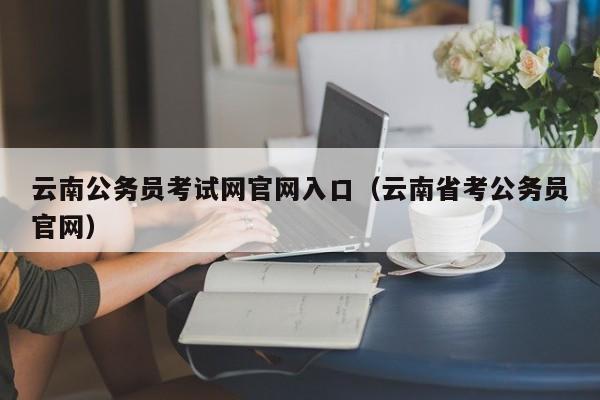 云南公务员考试网官网入口（云南省考公务员官网）