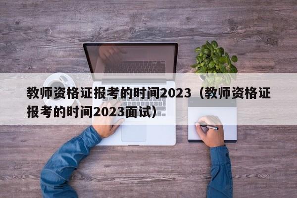 教师资格证报考的时间2023（教师资格证报考的时间2023面试）