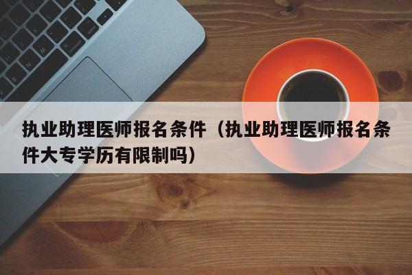 执业助理医师报名条件（执业助理医师报名条件大专学历有限制吗）