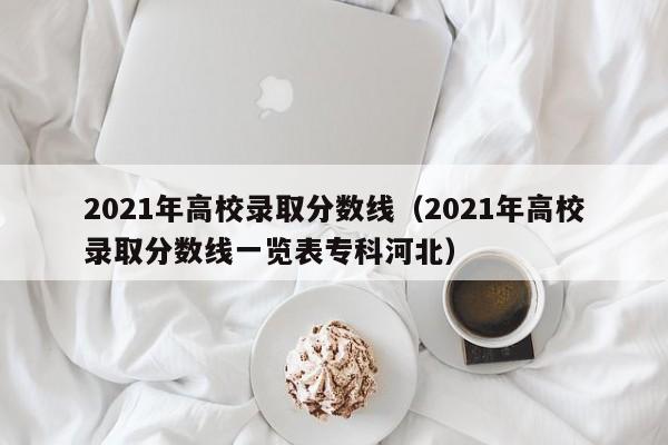 2021年高校录取分数线（2021年高校录取分数线一览表专科河北）