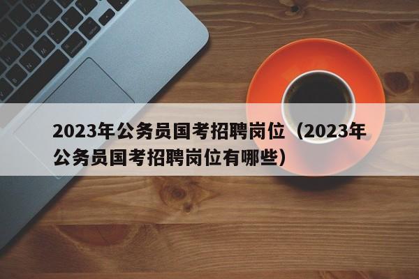 2023年公务员国考招聘岗位（2023年公务员国考招聘岗位有哪些）