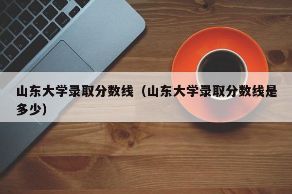 山东大学录取分数线（山东大学录取分数线是多少）