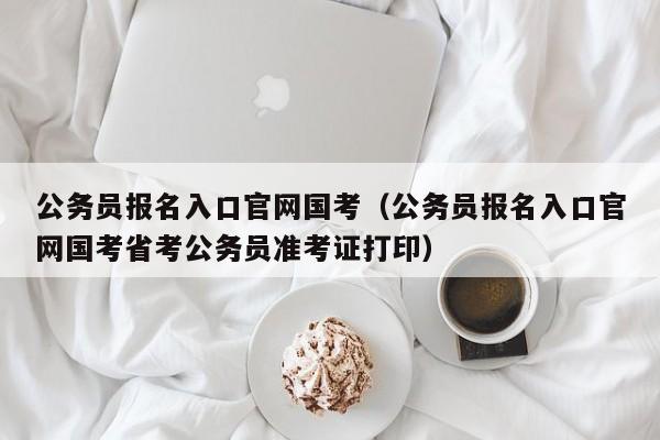 公务员报名入口官网国考（公务员报名入口官网国考省考公务员准考证打印）