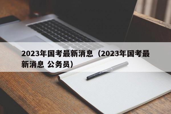 2023年国考最新消息（2023年国考最新消息 公务员）