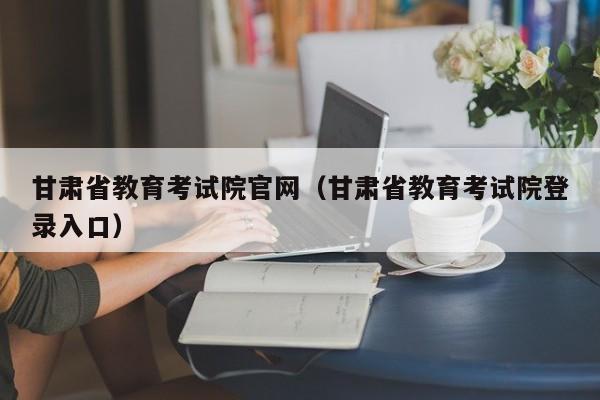 甘肃省教育考试院官网（甘肃省教育考试院登录入口）