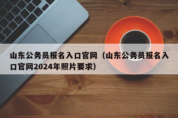 山东公务员报名入口官网（山东公务员报名入口官网2024年照片要求）