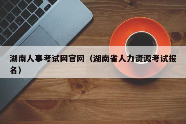 湖南人事考试网官网（湖南省人力资源考试报名）