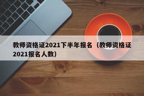 教师资格证2021下半年报名（教师资格证2021报名人数）