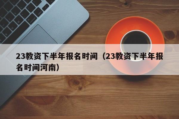 23教资下半年报名时间（23教资下半年报名时间河南）