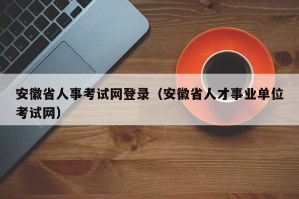 安徽省人事考试网登录（安徽省人才事业单位考试网）