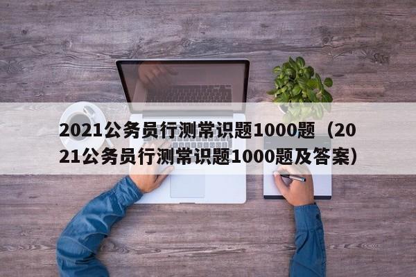 2021公务员行测常识题1000题（2021公务员行测常识题1000题及答案）