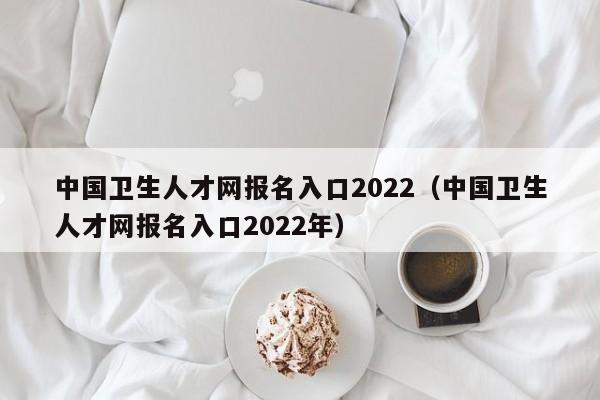 中国卫生人才网报名入口2022（中国卫生人才网报名入口2022年）