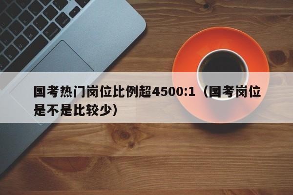 国考热门岗位比例超4500:1（国考岗位是不是比较少）