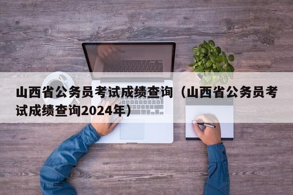 山西省公务员考试成绩查询（山西省公务员考试成绩查询2024年）