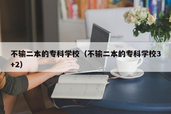 不输二本的专科学校（不输二本的专科学校3+2）