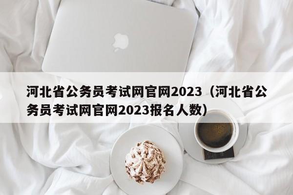 河北省公务员考试网官网2023（河北省公务员考试网官网2023报名人数）