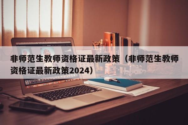 非师范生教师资格证最新政策（非师范生教师资格证最新政策2024）