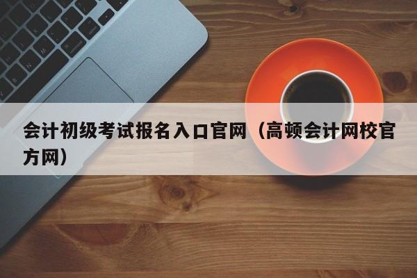 会计初级考试报名入口官网（高顿会计网校官方网）