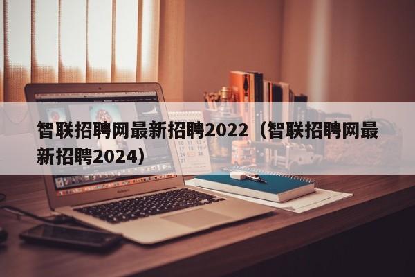 智联招聘网最新招聘2022（智联招聘网最新招聘2024）