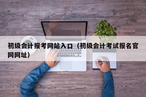 初级会计报考网站入口（初级会计考试报名官网网址）