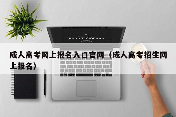 成人高考网上报名入口官网（成人高考招生网上报名）