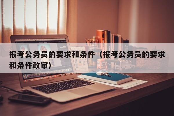 报考公务员的要求和条件（报考公务员的要求和条件政审）