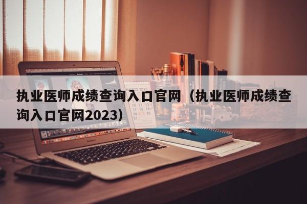 执业医师成绩查询入口官网（执业医师成绩查询入口官网2023）