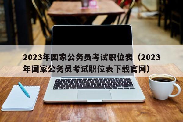 2023年国家公务员考试职位表（2023年国家公务员考试职位表下载官网）