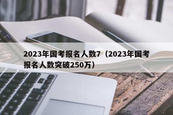 2023年国考报名人数7（2023年国考报名人数突破250万）