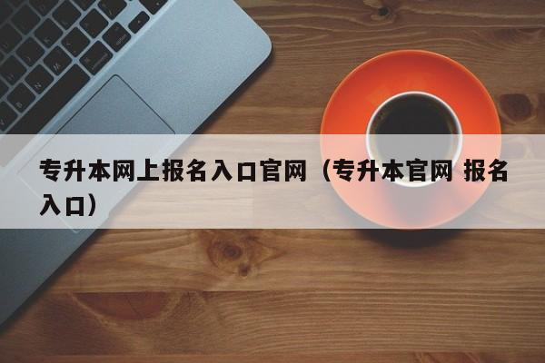 专升本网上报名入口官网（专升本官网 报名入口）