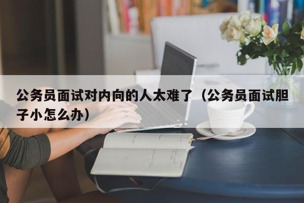 公务员面试对内向的人太难了（公务员面试胆子小怎么办）